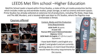 LEEDS Met film school –Higher Education
MetFilm School Leeds is based within Prime Studios, a state-of-the-art media production facility
which includes make-up and wardrobe studios, props storage, as well as cinema and event spaces.
Prime Studios has already collected an extensive list of productions, including The Duke, Hope Gap,
and The ABC Murders, and is located right next door to ITV Studios, where the flagship soap
Emmerdale is filmed.
Courses offered
Saturday
13th May
Content, Media and Film Production
Entry Requirements
UCAS Tariff: 96 points
A-Level: CCC
Pearson BTEC Level 3 National Extended
Diploma: MMM
GCSE Math's & English: A*-C/9-4 or Level 2
Equivalents
I have both Math's and English at a
grade 5 and grade 6 and am currently
working above a 3-merit level therefore
I would meet the entry requirements for
the course.
 