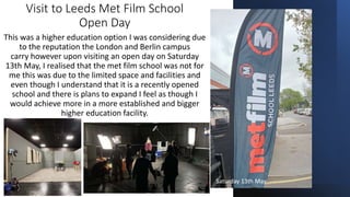 Visit to Leeds Met Film School
Open Day
This was a higher education option I was considering due
to the reputation the London and Berlin campus
carry however upon visiting an open day on Saturday
13th May, I realised that the met film school was not for
me this was due to the limited space and facilities and
even though I understand that it is a recently opened
school and there is plans to expand I feel as though I
would achieve more in a more established and bigger
higher education facility.
Saturday 13th May
 