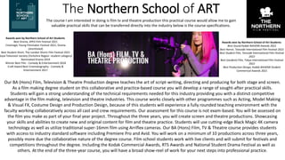 The Northern School of ART
Our BA (Hons) Film, Television & Theatre Production degree teaches the art of script-writing, directing and producing for both stage and screen.
As a film making degree student on this collaborative and practice-based course you will develop a range of sought-after practical skills.
Students will gain a strong understanding of the technical requirements needed for this industry providing you with a distinct competitive
advantage in the film making, television and theatre industries. This course works closely with other programmes such as Acting, Model Making
& Visual FX, Costume Design and Production Design, because of this students will experience a fully rounded teaching environment with the
faculty working collaboratively across all cast and crew requirements. Our assessment for this course is not exam-based. You will be assessed on
the film you make as part of your final year project. Throughout the three years, you will create screen and theatre productions. Showcasing
your skills and abilities to create new and original content for film and theatre practice. Students will use cutting-edge Black Magic 4K camera
technology as well as utilize traditional super-16mm film using Arriflex cameras. Our BA (Hons) Film, TV & Theatre course provides students
with access to industry standard software including Premiere Pro and Avid. You will work on a minimum of 10 productions across three years,
possibly more due the collaborative nature of the degree course. Film school students work with live clients and will submit for festivals and
competitions throughout the degree. Including the Kodak Commercial Awards, RTS Awards and National Student Drama Festival as well as
others. At the end of the three-year course, you will have a broad show-reel of work for your next steps into professional practice.
The course I am interested in doing is film tv and theatre production this practical course would allow me to gain
valuable practical skills that can be transferred directly into the industry below is the course specifications.
Awards won by Northern School of Art Students
Best Sound Kodak NAHEMI Awards 2022
Best Horror, Teesside International Film Festival 2022
Best Student Film, Teesside International Film Festival
2022
Best (student) Film, Tokyo International Film Festival
2022
Best Production Design, Kodak NAHEMI Student
Commerical Awards 2021
Awards won by Northern School of Art Students
Best Drama, APEX Film Festival 2021​
Cinemagic Young Filmmaker Festival 2021, Drama
(shortlisted)​
Best Student Short, The London Shorts Film Festival 2021​
Royal Television Society (Yorkshire Region -student category)​
Nominated Drama 2019​
Winner Best Film - Comedy & Entertainment 2018
Craft Award Best Cinematography - Comedy &
Entertainment 2017
 