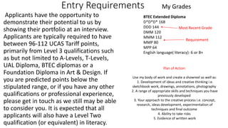 Entry Requirements
Applicants have the opportunity to
demonstrate their potential to us by
showing their portfolio at an interview.
Applicants are typically required to have
between 96-112 UCAS Tariff points,
primarily from Level 3 qualifications such
as but not limited to A-Levels, T-Levels,
UAL Diploma, BTEC diplomas or a
Foundation Diploma in Art & Design. If
you are predicted points below the
stipulated range, or if you have any other
qualifications or professional experience,
please get in touch as we still may be able
to consider you. It is expected that all
applicants will also have a Level Two
qualification (or equivalent) in literacy.
BTEC Extended Diploma
D*D*D* 168
DDD 144
DMM 120
MMM 112
MMP 80
MPP 64
Most Recent Grade
Requirement
My Grades
English language( literacy): 6 or B+
Plan of Action:
Use my body of work and create a showreel as well as:
1. Development of ideas and creative thinking i.e.
sketchbook work, drawings, annotations, photography
2. A range of appropriate skills and techniques you have
previously developed
3. Your approach to the creative process i.e. concept,
research, ideas development, experimentation of
techniques and final outcome
4. Ability to take risks
5. Evidence of written work
 