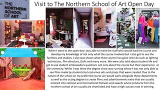 Visit to The Northern School of Art Open Day
When I went to the open day I was able to meet the staff who would lead the course and
develop my knowledge of not only what the course involved but I also got to see the
facilities and studios. I also was shown what there alumni has gone onto do such as lighting
technicians, film directors, DoPs and many more. We were also told about student life and
got to ask student ambassadors questions not only about the course but their experience at
the university. Whilst I was there the degree show was running where I was not only able to
see films made by students but costumes sets and props that were created. Due to the
nature of the school on my preferred course we would work alongside these departments
as well as the acting degree to create films and advertisements extra that are usually
entered into national and international festivals and awards where products from the
northern school of art usually are shortlisted and have a high success rate in winning.
 