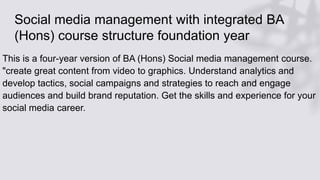 Social media management with integrated BA
(Hons) course structure foundation year
This is a four-year version of BA (Hons) Social media management course.
"create great content from video to graphics. Understand analytics and
develop tactics, social campaigns and strategies to reach and engage
audiences and build brand reputation. Get the skills and experience for your
social media career.
 
