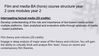 Film and media BA (hons) course structure year
2 core modules year 2
Interrogating factual media (20 credits)
Develop understanding of the role and importance of fact-based media across
multiple platforms. Gain analytical and evaluative skills through analyses of media
- based publishers.
Film theory and criticism (20 credits)
Engage in deep analysis of major areas of film theory and criticism. You will gain
the ability to critically think and analyse film 'texts'. Focus on recent and
contemporary film theories.
 