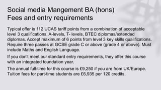 Social media Mangement BA (hons)
Fees and entry requirements
Typical offer is 112 UCAS tariff points from a combination of acceptable
level 3 qualifications. A-levels, T- levels, BTEC diplomas/extended
diplomas. Accept maximum of 6 points from level 3 key skills qualifications.
Require three passes at GCSE grade C or above (grade 4 or above). Must
include Maths and English Language.
If you don't meet our standard entry requirements, they offer this course
with an integrated foundation year.
The annual full-time for this course is £9,250 if you are from UK/Europe.
Tuition fees for part-time students are £6,935 per 120 credits.
 