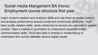 Social media Mangement BA (hons)
Employment course structure first year
Learn content creation and analytics skills and use them to create content
and analyse performance around social and community platforms. You'll
learn public relation skills, study media law to ensure you are safe to publish
content. Take a module in journalism to understand essential written
communication skills. You'll also take a module in media theory to
understand the current debates around digital media
 