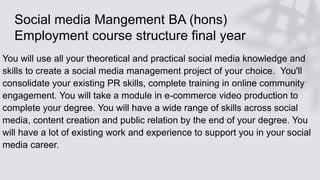 Social media Mangement BA (hons)
Employment course structure final year
You will use all your theoretical and practical social media knowledge and
skills to create a social media management project of your choice. You'll
consolidate your existing PR skills, complete training in online community
engagement. You will take a module in e-commerce video production to
complete your degree. You will have a wide range of skills across social
media, content creation and public relation by the end of your degree. You
will have a lot of existing work and experience to support you in your social
media career.
 