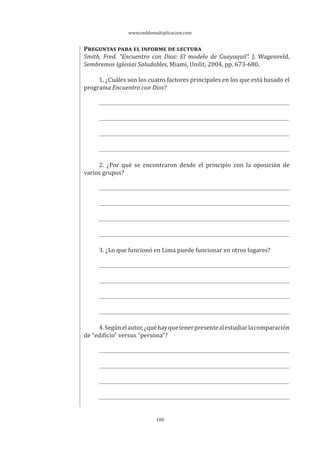 www.reddemultiplicacion.com
100
PREGUNTAS PARA EL INFORME DE LECTURA
Smith, Fred. “Encuentro con Dios: El modelo de Guayaquil”. J. Wagenveld,
Sembremos Iglesias Saludables, Miami, Unilit, 2004, pp. 673-680.
1. ¿Cuáles son los cuatro factores principales en los que está basado el
programa Encuentro con Dios?
2. ¿Por qué se encontraron desde el principio con la oposición de
varios grupos?
3. ¿Lo que funcionó en Lima puede funcionar en otros lugares?
4.Segúnelautor,¿quéhayquetenerpresentealestudiarlacomparación
de “edificio” versus “persona”?
 