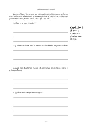 Sembremos Iglesias Saludables
101
Bustos, Milton. “Los grupos de orientación sociológica como enfoques
preferenciales para la siembra de nuevas iglesias”. J. Wagenveld, Sembremos
Iglesias Saludables, Miami, Unilit, 2004, pp. 681-702.
1. ¿Cuál es la tesis del autor?
2. ¿Cuáles son las características socioculturales de los profesionales?
3. ¿Qué dice el autor en cuanto a la actitud de los cristianos hacia el
profesionalismo?
4. ¿Qué es la estrategia metodológica?
Capítulo 8
¿Hay otra
manera de
plantar una
iglesia?
 