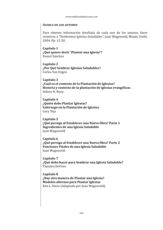 www.reddemultiplicacion.com
102
ACERCA DE LOS AUTORES
Para obtener información detallada de cada uno de los autores, favor
remitirse a “Sembremos Iglesias Saludables”, Juan Wagenveld, Miami, Unilit,
2004. Pp. 11-20.
Capítulo 1
¿Qué quiere decir “Plantar una Iglesia”?
Daniel Sánchez
Capítulo 2
¿Por Qué Sembrar Iglesias Saludables?
Carlos Van Engen
Capítulo 3
¿Cuál es el contexto de la Plantación de Iglesias?
Historia y contexto de la plantación de iglesias evangélicas
Sidney H. Rooy
Capítulo 4
¿Quién debe Plantar Iglesias?
Liderazgo en la Plantación de Iglesias
Gary Teja
Capítulo 5
¿Qué persigo al Establecer una Nueva Obra? Parte 1
Ingredientes de una Iglesia Saludable
Juan Wagenveld
Capítulo 6
¿Qué persigo al Establecer una Nueva Obra? Parte 2
Funciones Vitales de una Iglesia Saludable
Juan Wagenveld
Capítulo 7
¿Qué debo hacer para Sembrar una Iglesia Saludable?
Timoteo DeVries
Capítulo 8
¿Hay otra manera de Plantar una Iglesia?
Modelos alternos para Plantar Iglesias
Ken L. Davis (Adaptado por Juan Wagenveld)
 