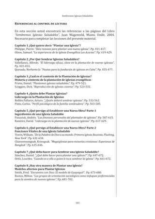 Sembremos Iglesias Saludables
103
REFERENCIAS AL CONTROL DE LECTURA
En esta sección usted encontrará las referencias a las páginas del Libro
“Sembremos Iglesias Saludables”, Juan Wagenveld, Miami, Unilit, 2004.
Necesario para completar las lecciones del presente material.
Capítulo 1 ¿Qué quiere decir “Plantar una Iglesia”?
Philippe, Pierre. “Diez razones para plantar una nueva iglesia”. Pp. 411-417.
Olson, Samuel. “La experiencia de la Iglesia Evangélica Las Acacias”. Pp. 419-429.
Capítulo 2 ¿Por Qué Sembrar Iglesias Saludables?
Vallellanes, Alfredo. “El liderazgo eficaz, clave en la plantación de nuevas iglesias”.
Pp. 431-453.
Quesada, Norberto Jr. “Pautas para la fundación de iglesias en Cuba”. Pp. 455-477.
Capítulo 3 ¿Cuál es el contexto de la Plantación de Iglesias?
Historia y contexto de la plantación de iglesias evangélicas
Prieto, Daniel. “Plantemos iglesias saludables”. Pp. 479-521.
Scoggins, Dick. “Reproducción de iglesias caseras”. Pp. 523-532.
Capítulo 4 ¿Quién debe Plantar Iglesias?
Liderazgo en la Plantación de Iglesias
Robles Pallares, Arturo. “¿Quién deberá sembrar iglesias”. Pp. 533-562.
Pinto, Carlos. “Perfil psicológico de la familia sembradora”. Pp. 563-585.
Capítulo 5 ¿Qué persigo al Establecer una Nueva Obra? Parte 1
Ingredientes de una Iglesia Saludable
Panasiuk, Andrés. “Las finanzas personales del plantador de iglesias”. Pp. 587-615.
Ramírez, David. “Liderazgo en la plantación de nuevas iglesias”. Pp. 617-629.
Capítulo 6 ¿Qué persigo al Establecer una Nueva Obra? Parte 2
Funciones Vitales de una Iglesia Saludable
Travis,William.“DelaPalabradeDiosasumundo.PrimeraIglesiaBautista,Flushing,
New York”. Pp. 631-634.
Chareonwongsak, Kriengsak. “Megaiglesias para minorías cristianas: Esperanza de
Bangkok”. Pp. 635-646.
Capítulo 7 ¿Qué debo hacer para Sembrar una Iglesia Saludable?
Sánchez, Daniel. “¿Qué debo hacer para plantar una iglesia?”. Pp. 647-672.
Ortíz, Lourdes. “Cuando es a ella a quien le toca sembrar la iglesia”. Pp. 661-672.
Capítulo 8 ¿Hay otra manera de Plantar una Iglesia?
Modelos alternos para Plantar Iglesias
Smith, Fred. “Encuentro con Dios: El modelo de Guayaquil”. Pp. 673-680.
Bustos, Milton. “Los grupos de orientación sociológica como enfoques preferenciales
para la siembra de nuevas iglesias”. Pp. 681-702.
 