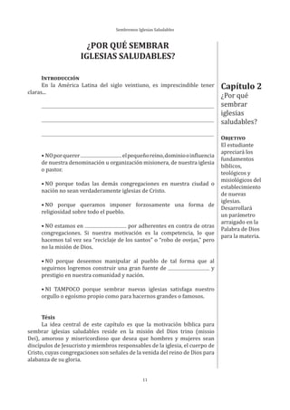 Sembremos Iglesias Saludables
11
Capítulo 2
¿Por qué
sembrar
iglesias
saludables?
OBJETIVO
El estudiante
apreciará los
fundamentos
bíblicos,
teológicos y
misiológicos del
establecimiento
de nuevas
iglesias.
Desarrollará
un parámetro
arraigado en la
Palabra de Dios
para la materia.
¿POR QUÉ SEMBRAR
IGLESIAS SALUDABLES?
INTRODUCCIÓN
En la América Latina del siglo veintiuno, es imprescindible tener
claras...
• NOporquerer elpequeñoreino,dominiooinfluencia
de nuestra denominación u organización misionera, de nuestra iglesia
o pastor.
• NO porque todas las demás congregaciones en nuestra ciudad o
nación no sean verdaderamente iglesias de Cristo.
• NO porque queramos imponer forzosamente una forma de
religiosidad sobre todo el pueblo.
• NO estamos en por adherentes en contra de otras
congregaciones. Si nuestra motivación es la competencia, lo que
hacemos tal vez sea “reciclaje de los santos” o “robo de ovejas,” pero
no la misión de Dios.
• NO porque deseemos manipular al pueblo de tal forma que al
seguirnos logremos construir una gran fuente de y
prestigio en nuestra comunidad y nación.
• NI TAMPOCO porque sembrar nuevas iglesias satisfaga nuestro
orgullo o egoísmo propio como para hacernos grandes o famosos.
Tésis
La idea central de este capítulo es que la motivación bíblica para
sembrar iglesias saludables reside en la misión del Dios trino (missio
Dei), amoroso y misericordioso que desea que hombres y mujeres sean
discípulos de Jesucristo y miembros responsables de la iglesia, el cuerpo de
Cristo, cuyas congregaciones son señales de la venida del reino de Dios para
alabanza de su gloria.
 