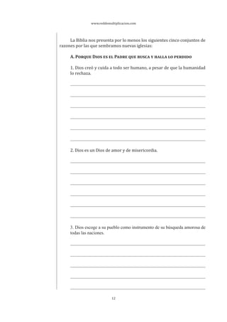www.reddemultiplicacion.com
12
La Biblia nos presenta por lo menos los siguientes cinco conjuntos de
razones por las que sembramos nuevas iglesias:
A. PORQUE DIOS ES EL PADRE QUE BUSCA Y HALLA LO PERDIDO
1. Dios creó y cuida a todo ser humano, a pesar de que la humanidad
lo rechaza.
2. Dios es un Dios de amor y de misericordia.
3. Dios escoge a su pueblo como instrumento de su búsqueda amorosa de
todas las naciones.
 