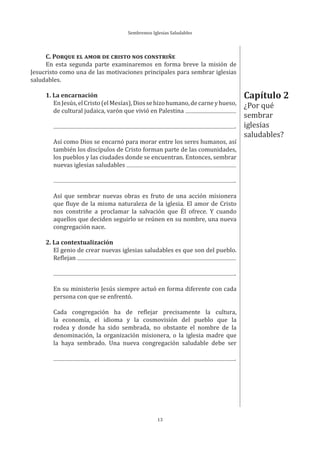 Sembremos Iglesias Saludables
13
C. PORQUE EL AMOR DE CRISTO NOS CONSTRIÑE
En esta segunda parte examinaremos en forma breve la misión de
Jesucristo como una de las motivaciones principales para sembrar iglesias
saludables.
1. La encarnación
EnJesús,elCristo(elMesías),Diossehizohumano,decarneyhueso,
de cultural judaica, varón que vivió en Palestina
.
Así como Dios se encarnó para morar entre los seres humanos, así
también los discípulos de Cristo forman parte de las comunidades,
los pueblos y las ciudades donde se encuentran. Entonces, sembrar
nuevas iglesias saludables
.
Así que sembrar nuevas obras es fruto de una acción misionera
que fluye de la misma naturaleza de la iglesia. El amor de Cristo
nos constriñe a proclamar la salvación que Él ofrece. Y cuando
aquellos que deciden seguirlo se reúnen en su nombre, una nueva
congregación nace.
2. La contextualización
El genio de crear nuevas iglesias saludables es que son del pueblo.
Reflejan
.
En su ministerio Jesús siempre actuó en forma diferente con cada
persona con que se enfrentó.
Cada congregación ha de reflejar precisamente la cultura,
la economía, el idioma y la cosmovisión del pueblo que la
rodea y donde ha sido sembrada, no obstante el nombre de la
denominación, la organización misionera, o la iglesia madre que
la haya sembrado. Una nueva congregación saludable debe ser
.
Capítulo 2
¿Por qué
sembrar
iglesias
saludables?
 