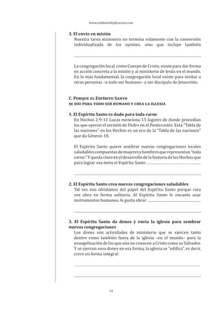www.reddemultiplicacion.com
14
3. El envío en misión
Nuestra tarea misionera no termina solamente con la conversión
individualizada de los oyentes, sino que incluye también
.
La congregación local, como Cuerpo de Cristo, existe para dar forma
en acción concreta a la misión y al ministerio de Jesús en el mundo.
En lo más fundamental, la congregación local existe para invitar a
otras personas –a todo ser humano– a ser discípulo de Jesucristo.
C. PORQUE EL ESPÍRITU SANTO
SE DIO PARA TODO SER HUMANO Y CREA LA IGLESIA
1. El Espíritu Santo es dado para toda carne
En Hechos 2:9-11 Lucas menciona 15 lugares de donde procedían
los que oyeron el sermón de Pedro en el Pentecostés. Esta “Tabla de
las naciones” en los Hechos es un eco de la “Tabla de las naciones”
que da Génesis 10.
El Espíritu Santo quiere sembrar nuevas congregaciones locales
saludablescompuestasdemujeresyhombresquerepresentan“toda
carne.”YquedaclaroeneldesarrollodelahistoriadelosHechosque
para lograr esa meta el Espíritu Santo
.
2. El Espíritu Santo crea nuevas congregaciones saludables
Tal vez nos olvidamos del papel del Espíritu Santo porque rara
vez obra en forma solitaria. Al Espíritu Santo le encanta usar
instrumentos humanos, le gusta obrar
.
3. El Espíritu Santo da dones y envía la iglesia para sembrar
nuevas congregaciones
Los dones son actividades de ministerio que se ejercen tanto
dentro como también fuera de la iglesia –en el mundo– para la
evangelización de los que aún no conocen a Cristo como su Salvador.
Y se ejercen esos dones en esa forma, la iglesia se “edifica”, es decir,
crece en forma integral:
.
 