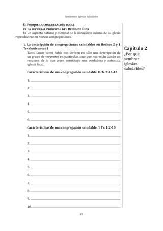Sembremos Iglesias Saludables
15
D. PORQUE LA CONGREGACIÓN LOCAL
ES LA SUCURSAL PRINCIPAL DEL REINO DE DIOS
Es un aspecto natural y esencial de la naturaleza misma de la Iglesia
reproducirse en nuevas congregaciones.
1. La descripción de congregaciones saludables en Hechos 2 y 1
Tesalonicenses 1
Tanto Lucas como Pablo nos ofrecen no sólo una descripción de
un grupo de creyentes en particular, sino que nos están dando un
resumen de lo que creen constituye una verdadera y auténtica
iglesia local.
Características de una congregación saludable. Hch. 2:43-47
1.
2.
3.
4.
5.
6.
Características de una congregación saludable. 1 Ts. 1:2-10
1.
2.
3.
4.
5.
6.
7.
8.
9.
10.
Capítulo 2
¿Por qué
sembrar
iglesias
saludables?
 