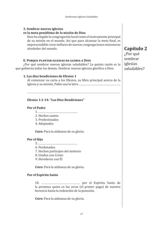 Sembremos Iglesias Saludables
17
3. Sembrar nuevas iglesias
es la meta penúltima de la misión de Dios
Dios ha elegido la congregación local como el instrumento principal
de su misión en el mundo. Así que para alcanzar la meta final, es
imprescindible crear millares de nuevas congregaciones misioneras
alrededor del mundo.
E. PORQUE PLANTAR IGLESIAS DA GLORIA A DIOS
¿Por qué sembrar nuevas iglesias saludables? La quinta razón es la
que gobierna todas las demás. Sembrar nuevas iglesias glorifica a Dios.
1. Las diez bendiciones de Efesios 1
Al comenzar su carta a los Efesios, su libro principal acerca de la
Iglesia y su misión, Pablo usa la letra
Efesios 1:1-14: “Las Diez Bendiciones”
Por el Padre
1.
2. Hechos santos
3. Predestinados
4. Adoptados
Coro: Para la alabanza de su gloria.
Por el Hijo
5.
6. Perdonados
7. Hechos partícipes del misterio
8. Unidos con Cristo
9. Herederos con Él
Coro: Para la alabanza de su gloria.
Por el Espíritu Santo
10. por el Espíritu Santo de
la promesa quien es las arras (el primer pago) de nuestra
herencia hasta la redención de la posesión.
Coro: Para la alabanza de su gloria.
Capítulo 2
¿Por qué
sembrar
iglesias
saludables?
 