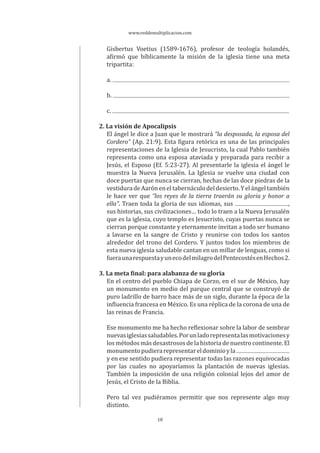 www.reddemultiplicacion.com
18
Gisbertus Voetius (1589-1676), profesor de teología holandés,
afirmó que bíblicamente la misión de la iglesia tiene una meta
tripartita:
a.
b.
c.
2. La visión de Apocalipsis
El ángel le dice a Juan que le mostrará “la desposada, la esposa del
Cordero” (Ap. 21:9). Esta figura retórica es una de las principales
representaciones de la Iglesia de Jesucristo, la cual Pablo también
representa como una esposa ataviada y preparada para recibir a
Jesús, el Esposo (Ef. 5:23-27). Al presentarle la iglesia el ángel le
muestra la Nueva Jerusalén. La Iglesia se vuelve una ciudad con
doce puertas que nunca se cierran, hechas de las doce piedras de la
vestiduradeAaróneneltabernáculodeldesierto.Yelángeltambién
le hace ver que “los reyes de la tierra traerán su gloria y honor a
ella”. Traen toda la gloria de sus idiomas, sus ,
sus historias, sus civilizaciones… todo lo traen a la Nueva Jerusalén
que es la iglesia, cuyo templo es Jesucristo, cuyas puertas nunca se
cierran porque constante y eternamente invitan a todo ser humano
a lavarse en la sangre de Cristo y reunirse con todos los santos
alrededor del trono del Cordero. Y juntos todos los miembros de
esta nueva iglesia saludable cantan en un millar de lenguas, como si
fueraunarespuestayunecodelmilagrodelPentecostésenHechos2.
3. La meta final: para alabanza de su gloria
En el centro del pueblo Chiapa de Corzo, en el sur de México, hay
un monumento en medio del parque central que se construyó de
puro ladrillo de barro hace más de un siglo, durante la época de la
influencia francesa en México. Es una réplica de la corona de una de
las reinas de Francia.
Ese monumento me ha hecho reflexionar sobre la labor de sembrar
nuevasiglesiassaludables.Porunladorepresentalasmotivacionesy
los métodos más desastrosos de la historia de nuestro continente. El
monumentopudierarepresentareldominioyla
y en ese sentido pudiera representar todas las razones equivocadas
por las cuales no apoyaríamos la plantación de nuevas iglesias.
También la imposición de una religión colonial lejos del amor de
Jesús, el Cristo de la Biblia.
Pero tal vez pudiéramos permitir que nos represente algo muy
distinto.
 