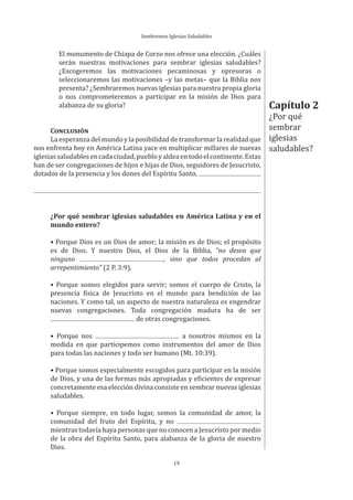 Sembremos Iglesias Saludables
19
El monumento de Chiapa de Corzo nos ofrece una elección. ¿Cuáles
serán nuestras motivaciones para sembrar iglesias saludables?
¿Escogeremos las motivaciones pecaminosas y opresoras o
seleccionaremos las motivaciones –y las metas– que la Biblia nos
presenta? ¿Sembraremos nuevas iglesias para nuestra propia gloria
o nos comprometeremos a participar en la misión de Dios para
alabanza de su gloria?
CONCLUSIÓN
La esperanza del mundo y la posibilidad de transformar la realidad que
nos enfrenta hoy en América Latina yace en multiplicar millares de nuevas
iglesiassaludablesencadaciudad,puebloyaldeaentodoelcontinente.Estas
han de ser congregaciones de hijos e hijas de Dios, seguidores de Jesucristo,
dotados de la presencia y los dones del Espíritu Santo,
¿Por qué sembrar iglesias saludables en América Latina y en el
mundo entero?
• Porque Dios es un Dios de amor; la misión es de Dios; el propósito
es de Dios. Y nuestro Dios, el Dios de la Biblia, “no desea que
ninguno , sino que todos procedan al
arrepentimiento” (2 P. 3:9).
• Porque somos elegidos para servir; somos el cuerpo de Cristo, la
presencia física de Jesucristo en el mundo para bendición de las
naciones. Y como tal, un aspecto de nuestra naturaleza es engendrar
nuevas congregaciones. Toda congregación madura ha de ser
de otras congregaciones.
• Porque nos a nosotros mismos en la
medida en que participemos como instrumentos del amor de Dios
para todas las naciones y todo ser humano (Mt. 10:39).
• Porque somos especialmente escogidos para participar en la misión
de Dios, y una de las formas más apropiadas y eficientes de expresar
concretamente esa elección divina consiste en sembrar nuevas iglesias
saludables.
• Porque siempre, en todo lugar, somos la comunidad de amor, la
comunidad del fruto del Espíritu, y no
mientras todavía haya personas que no conocen a Jesucristo por medio
de la obra del Espíritu Santo, para alabanza de la gloria de nuestro
Dios.
Capítulo 2
¿Por qué
sembrar
iglesias
saludables?
 
