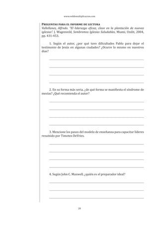 www.reddemultiplicacion.com
20
PREGUNTAS PARA EL INFORME DE LECTURA
Vallellanes, Alfredo. “El liderazgo eficaz, clave en la plantación de nuevas
iglesias”. J. Wagenveld, Sembremos Iglesias Saludables, Miami, Unilit, 2004,
pp. 431-453.
1. Según el autor, ¿por qué tuvo dificultades Pablo para dejar el
testimonio de Jesús en algunas ciudades? ¿Ocurre lo mismo en nuestros
días?
2. En su forma más seria, ¿de qué forma se manifiesta el síndrome de
mesías? ¿Qué recomienda el autor?
3. Mencione los pasos del modelo de enseñanza para capacitar líderes
resumido por Timoteo DeVries.
4. Según John C. Maxwell, ¿quién es el preparador ideal?
 