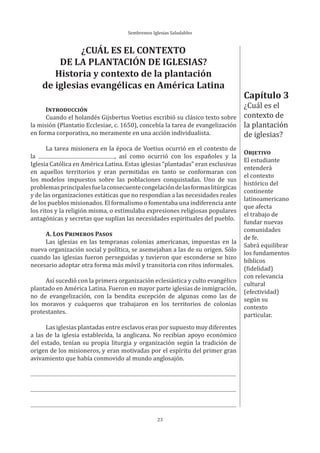 Sembremos Iglesias Saludables
23
Capítulo 3
¿Cuál es el
contexto de
la plantación
de iglesias?
OBJETIVO
El estudiante
entenderá
el contexto
histórico del
continente
latinoamericano
que afecta
el trabajo de
fundar nuevas
comunidades
de fe.
Sabrá equilibrar
los fundamentos
bíblicos
(fidelidad)
con relevancia
cultural
(efectividad)
según su
contexto
particular.
¿CUÁL ES EL CONTEXTO
DE LA PLANTACIÓN DE IGLESIAS?
Historia y contexto de la plantación
de iglesias evangélicas en América Latina
INTRODUCCIÓN
Cuando el holandés Gijsbertus Voetius escribió su clásico texto sobre
la misión (Plantatio Ecclesiae, c. 1650), concebía la tarea de evangelización
en forma corporativa, no meramente en una acción individualista.
La tarea misionera en la época de Voetius ocurrió en el contexto de
la , así como ocurrió con los españoles y la
Iglesia Católica en América Latina. Estas iglesias “plantadas” eran exclusivas
en aquellos territorios y eran permitidas en tanto se conformaran con
los modelos impuestos sobre las poblaciones conquistadas. Uno de sus
problemasprincipalesfuelaconsecuentecongelacióndelasformaslitúrgicas
y de las organizaciones estáticas que no respondían a las necesidades reales
de los pueblos misionados. El formalismo o fomentaba una indiferencia ante
los ritos y la religión misma, o estimulaba expresiones religiosas populares
antagónicas y secretas que suplían las necesidades espirituales del pueblo.
A. LOS PRIMEROS PASOS
Las iglesias en las tempranas colonias americanas, impuestas en la
nueva organización social y política, se asemejaban a las de su origen. Sólo
cuando las iglesias fueron perseguidas y tuvieron que esconderse se hizo
necesario adoptar otra forma más móvil y transitoria con ritos informales.
Así sucedió con la primera organización eclesiástica y culto evangélico
plantado en América Latina. Fueron en mayor parte iglesias de inmigración,
no de evangelización, con la bendita excepción de algunas como las de
los moravos y cuáqueros que trabajaron en los territorios de colonias
protestantes.
Las iglesias plantadas entre esclavos eran por supuesto muy diferentes
a las de la iglesia establecida, la anglicana. No recibían apoyo económico
del estado, tenían su propia liturgia y organización según la tradición de
origen de los misioneros, y eran motivadas por el espíritu del primer gran
avivamiento que había conmovido al mundo anglosajón.
 
