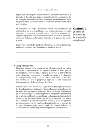 Sembremos Iglesias Saludables
25
negros con poca organización y reunidas para crear comunidad y
dar culto a Dios. En este período encontramos la continuación de
los dos tipos, sumándosele ahora uno nuevo que es la organización
de iglesias entre la población criolla con mucha diversidad de estilo
y de espíritu.
Al comienzo del siglo diecinueve, todos los evangélicos se
encontraban en la zona del Caribe. Las inmigraciones de ese siglo
plantaron la presencia evangélica en el resto del continente sur:
ingleses anglicanos, presbiterianos escoceses, luteranos alemanes,
valdenses italianos, reformados holandeses y galeses de varios
grupos.
Las nuevas autoridades políticas estimularon la venida de familias
y colonias europeas para fortalecer su ideología liberal.
3. Las iglesias criollas
El cambio notable en la plantación de iglesias en América Latina
ocurre en la segunda mitad del siglo diecinueve. Ya había iglesias
de trasplante, por un lado, e iglesias pequeñas y comunitarias
entre indígenas y negros, por el otro. La apertura a la predicación,
la evangelización abierta y las obras educativas y sociales,
fue posibilitada por la progresiva apertura de las sociedades
latinoamericanas de los gobiernos liberales.
La mayor parte de la misión en la segunda mitad del siglo diecinueve
fuellevadaacaboporlasiglesiasestablecidas,muchasdeellasdelos
Estados Unidos y algunas de Europa. Estas bebían profundamente
de dos fuentes: 1) de la actitud optimista y expansiva de la misión
de la iglesia occidental con confianza en la capacidad racional del
hombre y en las posibilidades de alcanzar cambios por medio
de la educación y del mejoramiento social, y 2) de los grandes
avivamientos que barrieron al mundo anglosajón con el mensaje de
la conversión personal, de recibir el poder del Espíritu de Dios, y de
la rehabilitación de la vida para el bien personal y comunitario.
Capítulo 3
¿Cuál es el
contexto de
la plantación
de iglesias?
 