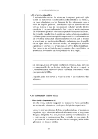 www.reddemultiplicacion.com
26
4. El proyecto educativo
El método más efectivo de misión en la segunda parte del siglo
fueron las numerosas escuelas establecidas al lado de las capillas,
en casas alquiladas, en los hogares de los misioneros, aun a
veces en lugares públicos. Dondequiera que se comenzaba una
obra de misión, el aula de enseñanza en lectura y estudio bíblico
constituía el corazón del currículo. Con respecto a este programa
las autoridades políticos liberales adoptaron una actitud favorable.
No obstante, cuando vino el cambio de régimen, los conservadores
católicos agresivamente se opusieron y cuando era posible cerraron
las escuelas y expulsaron a los misioneros del país. Con el avance
progresivo de los movimientos liberales y el cambio más favorable
en las leyes sobre los derechos civiles, los evangélicos hicieron
significantes aportes a los programas educativos de las repúblicas.
Este proyecto no se limitaba estrictamente a lo evangelístico. La
mentalidad protestante de aquel período era más amplia.
Sin embargo, nunca olvidaron su objetivo principal. Cada persona
era responsable de su destino, tenía que decidirse a seguir a
Cristo como Señor y Salvador y vivir su vida en consonancia con la
enseñanza de la Biblia.
Segundo, cabe mencionar la relación entre el colonialismo y las
misiones.
C. SE ESTABLECEN NUEVAS BASES
1. Un cambio de mentalidad
En esta época, casi sin excepción, los misioneros fueron enviados
por sociedades misioneras, no de parte de iglesias organizadas.
Lo nuevo con las misiones de fe no era el modelo de organización
en primer lugar, ni tampoco los métodos educativos y programas
de ayuda a la gente. Más bien, hubo un cambio bastante radical en
el concepto de la misión misma. Fue resultado, en gran parte, de
la polarización creciente entre dos alas de teología y vida de las
iglesias en los Estados Unidos.
 
