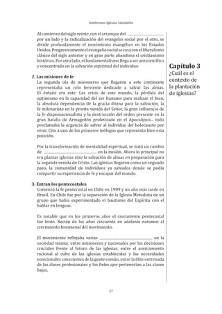 Sembremos Iglesias Saludables
27
Alcomienzodelsigloveinte,conelarranquedel
por un lado y la radicalización del evangelio social por el otro, se
divide profundamente el movimiento evangélico en los Estados
Unidos.Progresivamenteelevangeliosocialsecasaconelliberalismo
clásico del siglo anterior y en gran parte abandona el cristianismo
histórico. Por otro lado, el fundamentalismo llega a ser anticientífico
y concentrado en la salvación espiritual del individuo.
2. Las misiones de fe
La segunda ola de misioneros que llegaron a este continente
representaba un celo ferviente dedicado a salvar las almas.
El énfasis era este: Las crisis de este mundo, la pérdida del
optimismo en la capacidad del ser humano para realizar el bien,
la absoluta dependencia de la gracia divina para la salvación, la
fe milenarista en la pronta venida del Señor, la gran influencia de
la fe dispensacionalista y la destrucción del orden presente en la
gran batalla de Armagedón profetizado en el Apocalipsis... todo
proclamaba la urgencia de salvar al individuo del holocausto por
venir. Cito a uno de los primeros teólogos que representa bien esta
posición.
Por la transformación de mentalidad espiritual, se notó un cambio
de en la misión. Ahora lo principal no
era plantar iglesias sino la salvación de almas en preparación para
la segunda venida de Cristo. Las iglesias llegaron como un segundo
paso, la comunidad de individuos ya salvados donde se podía
compartir su experiencia de fe y escapar del mundo.
3. Entran los pentecostales
Comenzó la fe pentecostal en Chile en 1909 y un año más tarde en
Brasil. En Chile fue por la separación de la Iglesia Metodista de un
grupo que había experimentado el bautismo del Espíritu con el
hablar en lenguas.
Es notable que en los primeros años el crecimiento pentecostal
fue lento. Recién de los años cincuenta en adelante notamos el
crecimiento fenomenal del movimiento.
El movimiento reflejaba varias en la
sociedad misma: entre misioneros y nacionales por las decisiones
cruciales frente al futuro de las iglesias, entre el acercamiento
racional al culto de las iglesias establecidas y las necesidades
emocionales conscientes de la gente común, entre la élite entrenada
de las clases profesionales y los fieles que pertenecían a las clases
bajas.
Capítulo 3
¿Cuál es el
contexto de
la plantación
de iglesias?
 