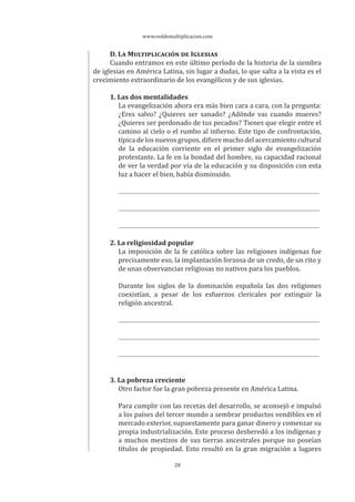 www.reddemultiplicacion.com
28
D. LA MULTIPLICACIÓN DE IGLESIAS
Cuando entramos en este último período de la historia de la siembra
de iglesias en América Latina, sin lugar a dudas, lo que salta a la vista es el
crecimiento extraordinario de los evangélicos y de sus iglesias.
1. Las dos mentalidades
La evangelización ahora era más bien cara a cara, con la pregunta:
¿Eres salvo? ¿Quieres ser sanado? ¿Adónde vas cuando mueres?
¿Quieres ser perdonado de tus pecados? Tienes que elegir entre el
camino al cielo o el rumbo al infierno. Este tipo de confrontación,
típica de los nuevos grupos, difiere mucho del acercamiento cultural
de la educación corriente en el primer siglo de evangelización
protestante. La fe en la bondad del hombre, su capacidad racional
de ver la verdad por vía de la educación y su disposición con esta
luz a hacer el bien, había disminuido.
2. La religiosidad popular
La imposición de la fe católica sobre las religiones indígenas fue
precisamente eso, la implantación forzosa de un credo, de un rito y
de unas observancias religiosas no nativos para los pueblos.
Durante los siglos de la dominación española las dos religiones
coexistían, a pesar de los esfuerzos clericales por extinguir la
religión ancestral.
3. La pobreza creciente
Otro factor fue la gran pobreza presente en América Latina.
Para cumplir con las recetas del desarrollo, se aconsejó e impulsó
a los países del tercer mundo a sembrar productos vendibles en el
mercado exterior, supuestamente para ganar dinero y comenzar su
propia industrialización. Este proceso desheredó a los indígenas y
a muchos mestizos de sus tierras ancestrales porque no poseían
títulos de propiedad. Esto resultó en la gran migración a lugares
 