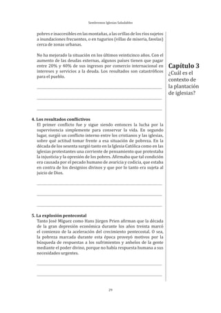 Sembremos Iglesias Saludables
29
pobres e inaccesibles en las montañas, a las orillas de los ríos sujetos
a inundaciones frecuentes, o en tugurios (villas de miseria, favelas)
cerca de zonas urbanas.
No ha mejorado la situación en los últimos veinticinco años. Con el
aumento de las deudas externas, algunos países tienen que pagar
entre 20% y 40% de sus ingresos por comercio internacional en
intereses y servicios a la deuda. Los resultados son catastróficos
para el pueblo.
4. Los resultados conflictivos
El primer conflicto fue y sigue siendo entonces la lucha por la
supervivencia simplemente para conservar la vida. En segundo
lugar, surgió un conflicto interno entre los cristianos y las iglesias,
sobre qué actitud tomar frente a esa situación de pobreza. En la
década de los sesenta surgió tanto en la Iglesia Católica como en las
iglesias protestantes una corriente de pensamiento que protestaba
la injusticia y la opresión de los pobres. Afirmaba que tal condición
era causada por el pecado humano de avaricia y codicia, que estaba
en contra de los designios divinos y que por lo tanto era sujeta al
juicio de Dios.
5. La explosión pentecostal
Tanto José Míguez como Hans Jürgen Prien afirman que la década
de la gran depresión económica durante los años treinta marcó
el comienzo de la aceleración del crecimiento pentecostal. O sea,
la pobreza marcada durante esta época proveyó motivos por la
búsqueda de respuestas a los sufrimientos y anhelos de la gente
mediante el poder divino, porque no había respuesta humana a sus
necesidades urgentes.
Capítulo 3
¿Cuál es el
contexto de
la plantación
de iglesias?
 