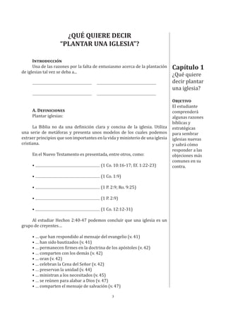 3
Capítulo 1
¿Qué quiere
decir plantar
una iglesia?
OBJETIVO
El estudiante
comprenderá
algunas razones
bíblicas y
estratégicas
para sembrar
iglesias nuevas
y sabrá cómo
responder a las
objeciones más
comunes en su
contra.
¿QUÉ QUIERE DECIR
“PLANTAR UNA IGLESIA”?
INTRODUCCIÓN
Una de las razones por la falta de entusiasmo acerca de la plantación
de iglesias tal vez se deba a...
A. DEFINICIONES
Plantar iglesias:
La Biblia no da una definición clara y concisa de la iglesia. Utiliza
una serie de metáforas y presenta unos modelos de los cuales podemos
extraer principios que son importantes en la vida y ministerio de una iglesia
cristiana.
En el Nuevo Testamento es presentada, entre otros, como:
• (1 Co. 10:16-17; Ef. 1:22-23)
• (1 Co. 1:9)
• (1 P. 2:9; Ro. 9:25)
• (1 P. 2:9)
• (1 Co. 12:12-31)
Al estudiar Hechos 2:40-47 podemos concluir que una iglesia es un
grupo de creyentes…
• … que han respondido al mensaje del evangelio (v. 41)
• … han sido bautizados (v. 41)
• … permanecen firmes en la doctrina de los apóstoles (v. 42)
• … comparten con los demás (v. 42)
• … oran (v. 42)
• … celebran la Cena del Señor (v. 42)
• … preservan la unidad (v. 44)
• … ministran a los necesitados (v. 45)
• … se reúnen para alabar a Dios (v. 47)
• … comparten el mensaje de salvación (v. 47)
 