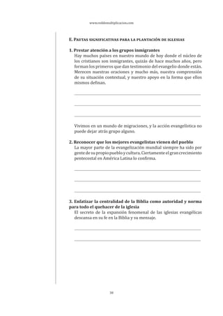 www.reddemultiplicacion.com
30
E. PAUTAS SIGNIFICATIVAS PARA LA PLANTACIÓN DE IGLESIAS
1. Prestar atención a los grupos inmigrantes
Hay muchos países en nuestro mundo de hoy donde el núcleo de
los cristianos son inmigrantes, quizás de hace muchos años, pero
forman los primeros que dan testimonio del evangelio donde están.
Merecen nuestras oraciones y mucho más, nuestra comprensión
de su situación contextual, y nuestro apoyo en la forma que ellos
mismos definan.
Vivimos en un mundo de migraciones, y la acción evangelística no
puede dejar atrás grupo alguno.
2. Reconocer que los mejores evangelistas vienen del pueblo
La mayor parte de la evangelización mundial siempre ha sido por
gentedesupropiopuebloycultura.Ciertamenteelgrancrecimiento
pentecostal en América Latina lo confirma.
3. Enfatizar la centralidad de la Biblia como autoridad y norma
para todo el quehacer de la iglesia
El secreto de la expansión fenomenal de las iglesias evangélicas
descansa en su fe en la Biblia y su mensaje.
 