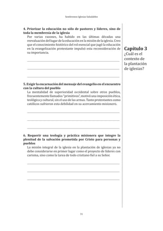 Sembremos Iglesias Saludables
31
4. Priorizar la educación no sólo de pastores y líderes, sino de
toda la membresía de la iglesia
Por varias razones, ha habido en las últimas décadas una
reevaluación del lugar de la educación en la misión de la iglesia. Creo
que el conocimiento histórico del rol esencial que jugó la educación
en la evangelización protestante impulsó esta reconsideración de
su importancia.
5. Exigir la encarnación del mensaje del evangelio en el encuentro
con la cultura del pueblo
La mentalidad de superioridad occidental sobre otros pueblos,
frecuentemente llamados “primitivos”, motivó una imposición ética,
teológica y cultural, sin el uso de las armas. Tanto protestantes como
católicos sufrieron esta debilidad en su acercamiento misionero.
6. Requerir una teología y práctica misionera que integre la
plenitud de la salvación prometida por Cristo para personas y
pueblos
La misión integral de la iglesia en la plantación de iglesias ya no
debe considerarse en primer lugar como el proyecto de líderes con
carisma, sino como la tarea de todo cristiano fiel a su Señor.
Capítulo 3
¿Cuál es el
contexto de
la plantación
de iglesias?
 