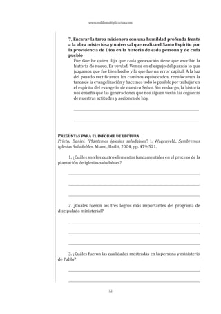 www.reddemultiplicacion.com
32
7. Encarar la tarea misionera con una humildad profunda frente
a la obra misteriosa y universal que realiza el Santo Espíritu por
la providencia de Dios en la historia de cada persona y de cada
pueblo
Fue Goethe quien dijo que cada generación tiene que escribir la
historia de nuevo. Es verdad. Vemos en el espejo del pasado lo que
juzgamos que fue bien hecho y lo que fue un error capital. A la luz
del pasado rectificamos los caminos equivocados, reenfocamos la
tarea de la evangelización y hacemos todo lo posible por trabajar en
el espíritu del evangelio de nuestro Señor. Sin embargo, la historia
nos enseña que las generaciones que nos siguen verán las cegueras
de nuestras actitudes y acciones de hoy.
PREGUNTAS PARA EL INFORME DE LECTURA
Prieto, Daniel. “Plantemos iglesias saludables”. J. Wagenveld, Sembremos
Iglesias Saludables, Miami, Unilit, 2004, pp. 479-521.
1. ¿Cuáles son los cuatro elementos fundamentales en el proceso de la
plantación de iglesias saludables?
2. ¿Cuáles fueron los tres logros más importantes del programa de
discipulado ministerial?
3. ¿Cuáles fueron las cualidades mostradas en la persona y ministerio
de Pablo?
 
