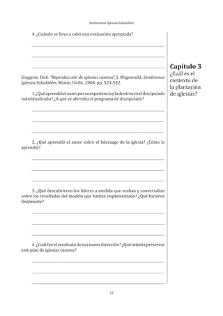 Sembremos Iglesias Saludables
33
Capítulo 3
¿Cuál es el
contexto de
la plantación
de iglesias?
4. ¿Cuándo se lleva a cabo una evaluación apropiada?
Scoggins, Dick. “Reproducción de iglesias caseras”. J. Wagenveld, Sembremos
Iglesias Saludables, Miami, Unilit, 2004, pp. 523-532.
1.¿Quéaprendióelautorporsuexperienciayladeotroseneldiscipulado
individualizado? ¿A qué se aferraba el programa de discipulado?
2. ¿Qué aprendió el autor sobre el liderazgo de la iglesia? ¿Cómo lo
aprendió?
3. ¿Qué descubrieron los líderes a medida que oraban y conversaban
sobre los resultados del modelo que habían implementado? ¿Qué hicieron
finalmente?
4. ¿Cuál fue el resultado de esa nueva dirección? ¿Qué intenta preservar
este plan de iglesias caseras?
 