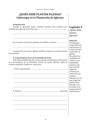 Sembremos Iglesias Saludables
35
Capítulo 4
¿Quién debe
plantar
iglesias?
OBJETIVO
El estudiante
comprenderá la
importancia en
la selección del
sembrador de
iglesias.
Descubrirá las
cualidades de
carácter y las
habilidades
prácticas que
éste necesita
según los
estudios y la
experiencia de
muchos.
Entenderá el rol
que juegan las
instituciones
formales y no-
formales en la
preparación de
sembradores.
¿QUIÉN DEBE PLANTAR IGLESIAS?
Liderazgo en la Plantación de Iglesias
INTRODUCCIÓN
Cuando el agricultor quiere sembrar semillas para producir por
ejemplo, girasoles, primero tiene que
Sin la mezcla correcta, las plantas son débiles, no tienen
La plantación de nuevas iglesias también requiere una buena mezcla
de elementos.
A. CARACTERÍSTICAS DE UN PLANTADOR EXITOSO
ElDr.CharlesRidleydiseñóuninstrumentoevaluativoparadeterminar
las características de un plantador exitoso de nuevas iglesias. Según el
estudio estadístico resultaron, estas trece:
1. Tener capacidad de
2. Mostrar personal
 