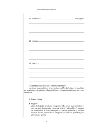 www.reddemultiplicacion.com
38
11. Mantener la en la iglesia
12. Mostrar
13. Ejercer la
¿Son indispensables las 13 características?
Las trece características sí son indispensables. La lista es el resultado
de mucha investigación social y psicológica y la experiencia de muchos casos
concretos.
B. OTRAS LISTAS
1. Wagner
a) un trabajador cristiano comprometido, b) un autoiniciador, c)
uno que está dispuesto a comenzar solo, d) adaptable, e) uno con
un alto nivel de fe, f) apoyado por su cónyuge y familia, g) un líder
natural, h) una personalidad amigable y i) llamado por Dios para
plantar una iglesia.
 