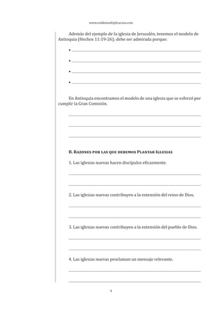 www.reddemultiplicacion.com
4
Además del ejemplo de la iglesia de Jerusalén, tenemos el modelo de
Antioquia (Hechos 11:19-26); debe ser admirada porque:
•
•
•
•
En Antioquía encontramos el modelo de una iglesia que se esforzó por
cumplir la Gran Comisión.
B. RAZONES POR LAS QUE DEBEMOS PLANTAR IGLESIAS
1. Las iglesias nuevas hacen discípulos eficazmente.
2. Las iglesias nuevas contribuyen a la extensión del reino de Dios.
3. Las iglesias nuevas contribuyen a la extensión del pueblo de Dios.
4. Las iglesias nuevas proclaman un mensaje relevante.
 