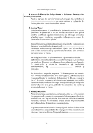 www.reddemultiplicacion.com
40
4. Manual de Plantación de Iglesias de la Redeemer Presbyterian
Church, Nueva Cork.
Aquí se agregan las características del cónyuge del plantador. El
es tan importante en la evaluación del
futuro plantador como el candidato mismo.
5. Stanley Wood
Los participantes en el estudio tenían que contestar una pregunta
principal: “Al pensar en el rol del pastor fundador de una iglesia,
¿podría identificar algunas competencias de liderazgo necesarias
y las funciones y conductas requeridas en las primeras etapas del
desarrollo de una nueva iglesia?”.
Seestablecieroncualidadesdeconductaorganizadasendosescalas.
Laprimeraconsistióenlassiguientes:a)
de trabajo innovadores y catalizadores, b) una vida personal de fe
con hábitos devocionales y c) conducta visionaria con habilidad
para proclamar la visión.
En la segunda escala se presentaron las siguientes cualidades:
a)destrezasalreclutar,b)habilidadparaformarequipos,c)habilidad
para delegar, d) pasión por el evangelismo, e) pasión por la gente,
f) predicación y adoración inspiradora, g) habilidades
administrativas, h) familiar y
conyugal.
Se planteó una segunda pregunta: “El liderazgo que se necesita
más adelante en el desarrollo de la nueva iglesia, ¿difiere del que se
requiere al iniciar la plantación de la misma? Si difiere, ¿en qué lo
hace?”. Según las respuestas, el plantador en las etapas más tardías
debe cambiar su estilo de liderazgo, debe poder delegar más y más,
confiar el poder a la gente, entender las dinámicas de cambio y
seguir declarando la visión.
6. Aubrey Malphurs
Áreas primarias y secundarias para la evaluación. Las primeras son
donesespirituales,pasión,temperamento,liderazgoyacoplamiento
en el ciclo de vida organizacional. Las áreas secundarias son dones
naturales, talentos y habilidades, estilos únicos de pensamiento,
aprendizaje, toma de decisiones y evangelismo.
Haysemejanzasentretodaslaslistasyalgunospuntosdediferencia.
Unalistaenfatizalascualidadesdelcónyugemientrasotrasnohacen
ninguna referencia al tema. Ninguna lista sirve
 