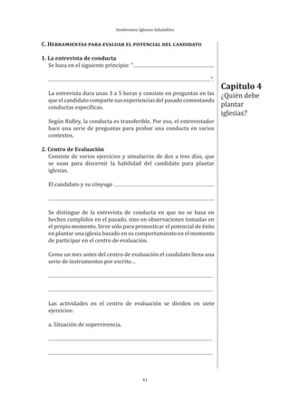 Sembremos Iglesias Saludables
41
Capítulo 4
¿Quién debe
plantar
iglesias?
C. HERRAMIENTAS PARA EVALUAR EL POTENCIAL DEL CANDIDATO
1. La entrevista de conducta
Se basa en el siguiente principio: “
”.
La entrevista dura unas 3 a 5 horas y consiste en preguntas en las
que el candidato comparte sus experiencias del pasado comentando
conductas específicas.
Según Ridley, la conducta es transferible. Por eso, el entrevistador
hace una serie de preguntas para probar una conducta en varios
contextos.
2. Centro de Evaluación
Consiste de varios ejercicios y simulacros de dos a tres días, que
se usan para discernir la habilidad del candidato para plantar
iglesias.
El candidato y su cónyuge
.
Se distingue de la entrevista de conducta en que no se basa en
hechos cumplidos en el pasado, sino en observaciones tomadas en
el propio momento. Sirve sólo para pronosticar el potencial de éxito
en plantar una iglesia basado en su comportamiento en el momento
de participar en el centro de evaluación.
Como un mes antes del centro de evaluación el candidato llena una
serie de instrumentos por escrito…
Las actividades en el centro de evaluación se dividen en siete
ejercicios:
a. Situación de supervivencia.
 