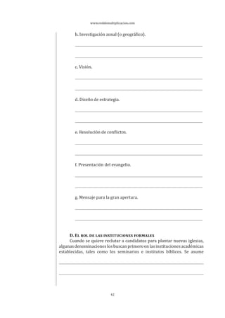 www.reddemultiplicacion.com
42
b. Investigación zonal (o geográfico).
c. Visión.
d. Diseño de estrategia.
e. Resolución de conflictos.
f. Presentación del evangelio.
g. Mensaje para la gran apertura.
D. EL ROL DE LAS INSTITUCIONES FORMALES
Cuando se quiere reclutar a candidatos para plantar nuevas iglesias,
algunasdenominacioneslosbuscanprimeroenlasinstitucionesacadémicas
establecidas, tales como los seminarios e institutos bíblicos. Se asume
 