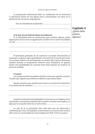 Sembremos Iglesias Saludables
43
La preparación institucional debe ser combinada con un practicum
o experiencia dentro de una iglesia local o participando con otros en la
plantación de una nueva congregación.
Una vez identificado el plantador
E. EL ROL DE LAS INSTITUCIONES NO-FORMALES
Si se dependiera sólo de seminaristas para sembrar iglesias, jamás
lograríamos la tarea de la evangelización mundial. Por lo tanto el candidato
no está
El plantador, graduado de un seminario o enviado directamente al
campo por su iglesia, sigue aprendiendo en la lucha de la escuela de la vida.
Con un buen mentor y la participación en eventos tales como el Bootcamp,
también llamado el Campamento Intensivo para Fundadores de Iglesias,
tendrá más posibilidades de cosechar buen fruto después de sembrar las
primeras semillas.
F. CAVEAT
Los romanos tenían una palabra en latín, CAVEAT que equivale a nuestro
vocablo ¡ojo! Significa que debemos calificar lo que hemos dicho.
Quizás asumimos que aquellos que vienen a un centro de evaluación o
a una entrevista de conducta
Aunque la evaluación para plantadores tiene que ver con algunas áreas
espirituales, la formación espiritual del creyente es mucho más amplia y es
algo que no se puede medir en un solo evento, .
La vida de fe es primordial. Esta vida tiene que ser observada y
confirmada por otros. El candidato, al matricularse en uno de estos eventos,
debe venir ya con la palabra de unos testigos (vea Hch. 9:27) en cuanto a
Capítulo 4
¿Quién debe
plantar
iglesias?
 