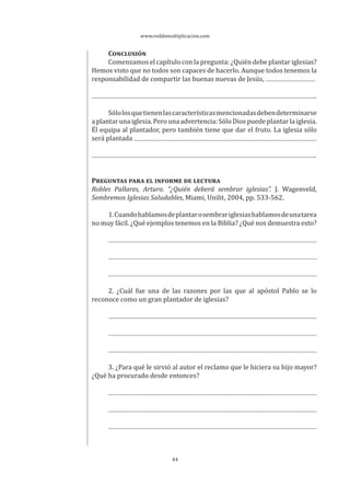 www.reddemultiplicacion.com
44
CONCLUSIÓN
Comenzamos el capítulo con la pregunta: ¿Quién debe plantar iglesias?
Hemos visto que no todos son capaces de hacerlo. Aunque todos tenemos la
responsabilidad de compartir las buenas nuevas de Jesús,
.
Sólolosquetienenlascaracterísticasmencionadasdebendeterminarse
aplantarunaiglesia.Perounaadvertencia:SóloDiospuedeplantarlaiglesia.
Él equipa al plantador, pero también tiene que dar el fruto. La iglesia sólo
será plantada
.
PREGUNTAS PARA EL INFORME DE LECTURA
Robles Pallares, Arturo. “¿Quién deberá sembrar iglesias”. J. Wagenveld,
Sembremos Iglesias Saludables, Miami, Unilit, 2004, pp. 533-562.
1.Cuandohablamosdeplantarosembrariglesiashablamosdeunatarea
no muy fácil. ¿Qué ejemplos tenemos en la Biblia? ¿Qué nos demuestra esto?
2. ¿Cuál fue una de las razones por las que al apóstol Pablo se lo
reconoce como un gran plantador de iglesias?
3. ¿Para qué le sirvió al autor el reclamo que le hiciera su hijo mayor?
¿Qué ha procurado desde entonces?
 
