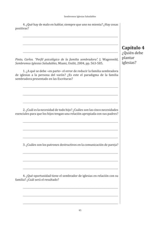 Sembremos Iglesias Saludables
45
4. ¿Qué hay de malo en hablar, siempre que uno no mienta? ¿Hay cosas
positivas?
Pinto, Carlos. “Perfil psicológico de la familia sembradora”. J. Wagenveld,
Sembremos Iglesias Saludables, Miami, Unilit, 2004, pp. 563-585.
1. ¿A qué se debe –en parte– el error de reducir la familia sembradora
de iglesias a la persona del varón? ¿Es este el paradigma de la familia
sembradora presentado en las Escrituras?
2. ¿Cuál es la necesidad de todo hijo? ¿Cuáles son las cinco necesidades
esenciales para que los hijos tengan una relación apropiada con sus padres?
3. ¿Cuáles son los patrones destructivos en la comunicación de pareja?
4. ¿Qué oportunidad tiene el sembrador de iglesias en relación con su
familia? ¿Cuál será el resultado?
Capítulo 4
¿Quién debe
plantar
iglesias?
 