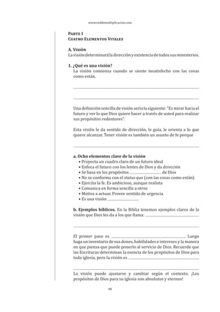 www.reddemultiplicacion.com
48
PARTE I
CUATRO ELEMENTOS VITALES
A. VISIÓN
Lavisióndeterminaráladirecciónyexistenciadetodossusministerios.
1. ¿Qué es una visión?
La visión comienza cuando se siente insatisfecho con las cosas
como están.
Una definición sencilla de visión sería la siguiente: “Es mirar hacia el
futuro y ver lo que Dios quiere hacer a través de usted para realizar
sus propósitos redentores”.
Esta visión le da sentido de dirección, le guía, le orienta a lo que
quiere alcanzar. Tener visión es también un asunto de fe porque
a. Ocho elementos clave de la visión
• Proyecta un cuadro claro de un futuro ideal
• Enfoca el futuro con los lentes de Dios y da dirección
• Se basa en los propósitos de Dios
• No se conforma con el status quo (con las cosas como están)
• Ejercita la fe. Es ambicioso, aunque realista
• Comunica en forma sencilla a otros
• Motiva a actuar. Provee sentido de urgencia
• Es una visión
b. Ejemplos bíblicos. En la Biblia tenemos ejemplos claros de la
visión que Dios les da a los que llama:
El primer paso es . Luego
haga un inventario de sus dones, habilidades e intereses y la manera
en que piensa que puede ponerlo al servicio de Dios. Recuerde que
las Escrituras determinan la esencia de los propósitos de Dios para
toda iglesia, pero la visión es
La visión puede ajustarse y cambiar según el contexto. ¡Los
propósitos de Dios para su iglesia son absolutos y eternos!
 