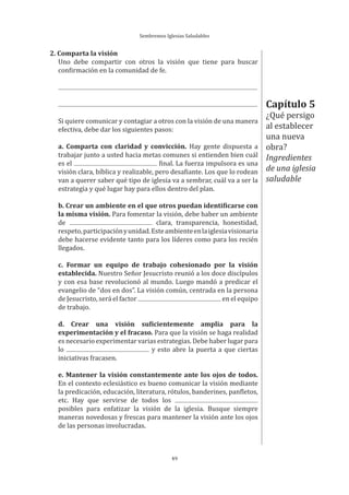 Sembremos Iglesias Saludables
49
2. Comparta la visión
Uno debe compartir con otros la visión que tiene para buscar
confirmación en la comunidad de fe.
Si quiere comunicar y contagiar a otros con la visión de una manera
efectiva, debe dar los siguientes pasos:
a. Comparta con claridad y convicción. Hay gente dispuesta a
trabajar junto a usted hacia metas comunes si entienden bien cuál
es el final. La fuerza impulsora es una
visión clara, bíblica y realizable, pero desafiante. Los que lo rodean
van a querer saber qué tipo de iglesia va a sembrar, cuál va a ser la
estrategia y qué lugar hay para ellos dentro del plan.
b. Crear un ambiente en el que otros puedan identificarse con
la misma visión. Para fomentar la visión, debe haber un ambiente
de clara, transparencia, honestidad,
respeto,participaciónyunidad.Esteambienteenlaiglesiavisionaria
debe hacerse evidente tanto para los líderes como para los recién
llegados.
c. Formar un equipo de trabajo cohesionado por la visión
establecida. Nuestro Señor Jesucristo reunió a los doce discípulos
y con esa base revolucionó al mundo. Luego mandó a predicar el
evangelio de “dos en dos”. La visión común, centrada en la persona
de Jesucristo, será el factor en el equipo
de trabajo.
d. Crear una visión suficientemente amplia para la
experimentación y el fracaso. Para que la visión se haga realidad
es necesario experimentar varias estrategias. Debe haber lugar para
lo y esto abre la puerta a que ciertas
iniciativas fracasen.
e. Mantener la visión constantemente ante los ojos de todos.
En el contexto eclesiástico es bueno comunicar la visión mediante
la predicación, educación, literatura, rótulos, banderines, panfletos,
etc. Hay que servirse de todos los
posibles para enfatizar la visión de la iglesia. Busque siempre
maneras novedosas y frescas para mantener la visión ante los ojos
de las personas involucradas.
Capítulo 5
¿Qué persigo
al establecer
una nueva
obra?
Ingredientes
de una iglesia
saludable
 