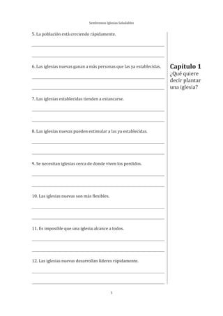 Sembremos Iglesias Saludables
5
Capítulo 1
¿Qué quiere
decir plantar
una iglesia?
5. La población está creciendo rápidamente.
6. Las iglesias nuevas ganan a más personas que las ya establecidas.
7. Las iglesias establecidas tienden a estancarse.
8. Las iglesias nuevas pueden estimular a las ya establecidas.
9. Se necesitan iglesias cerca de donde viven los perdidos.
10. Las iglesias nuevas son más flexibles.
11. Es imposible que una iglesia alcance a todos.
12. Las iglesias nuevas desarrollan líderes rápidamente.
 