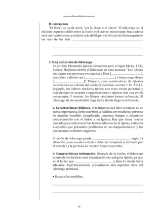 www.reddemultiplicacion.com
50
B. LIDERAZGO
“El líder”, se suele decir, “¡es la clave o el clavo!” El liderazgo es el
eslabón imprescindible entre la visión y el cuerpo ministrante. Una cadena
será tan fuerte como su eslabón más débil, pero el vínculo del liderazgo debe
ser uno de los más
1. Una definición de liderazgo
En el libro Plantando Iglesias Crecientes para el Siglo XXI (p. 132),
Aubrey Malphurs define el liderazgo de esta manera: “Los líderes
cristianos son personas entregadas a Dios ( ),
que saben a dónde van ( ) y tienen seguidores
( )”. Primero, para sembradores de iglesias
recomienda un estudio del carácter personal usando 1 Ts. 2:2-12.
Segundo, los líderes maduros tienen una clara visión personal y
casi siempre se acoplan a organizaciones o iglesias con una visión
consonante. Y tercero, los líderes cristianos tienen influencia. El
liderazgo de un sembrador llega hasta donde llega su influencia.
a. Características bíblicas. El testimonio del líder cristiano es de
suma importancia. Debe usar bien la Palabra, ser estudioso, persona
de oración, humilde, disciplinado, paciente, íntegro y altamente
comprometido con el Señor y su Iglesia. Hay que tener mucho
cuidado para seleccionar los líderes idóneos de la iglesia, evitando
a aquellos que presenten problemas en su comportamiento y los
que asumen actitudes negativas.
El estilo de liderazgo puede según la
situación, pero nuestro carácter debe ser templado o formado por
el carácter y la persona de nuestro Señor Jesucristo.
b. Características misionales. Después de la visión, el liderazgo
es uno de los factores más importantes en cualquier iglesia, ya que
es el factor que y lleva la visión hacia
adelante. Aquí brevemente presentamos tres aspectos clave del
liderazgo misional.
• Busca a los perdidos.
 