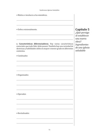 Sembremos Iglesias Saludables
51
• Motiva e involucra a los miembros.
• Enfoca misionalmente.
c. Características diferenciadoras. Hay varias características
esenciales que todo líder debe poseer. También hay una variedad de
destrezas y habilidades útiles en mayor o menor grado en diferentes
contextos.
• Catalizador.
• Organizador.
• Operador.
• Revitalizador.
Capítulo 5
¿Qué persigo
al establecer
una nueva
obra?
Ingredientes
de una iglesia
saludable
 