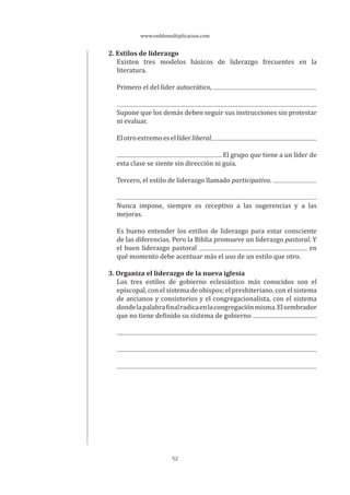 www.reddemultiplicacion.com
52
2. Estilos de liderazgo
Existen tres modelos básicos de liderazgo frecuentes en la
literatura.
Primero el del líder autocrático,
Supone que los demás deben seguir sus instrucciones sin protestar
ni evaluar.
Elotroextremoesellíderliberal,
. El grupo que tiene a un líder de
esta clase se siente sin dirección ni guía.
Tercero, el estilo de liderazgo llamado participativo.
Nunca impone, siempre es receptivo a las sugerencias y a las
mejoras.
Es bueno entender los estilos de liderazgo para estar consciente
de las diferencias. Pero la Biblia promueve un liderazgo pastoral. Y
el buen liderazgo pastoral en
qué momento debe acentuar más el uso de un estilo que otro.
3. Organiza el liderazgo de la nueva iglesia
Los tres estilos de gobierno eclesiástico más conocidos son el
episcopal, con el sistema de obispos; el presbiteriano, con el sistema
de ancianos y consistorios y el congregacionalista, con el sistema
dondelapalabrafinalradicaenlacongregaciónmisma.Elsembrador
que no tiene definido su sistema de gobierno
 
