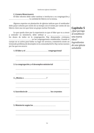 Sembremos Iglesias Saludables
53
Capítulo 5
¿Qué persigo
al establecer
una nueva
obra?
Ingredientes
de una iglesia
saludable
C. CUERPO MINISTRANTE
El líder efectivo debe saber motivar e involucrar a su congregación y
la cantidad de líderes en la misma.
Algunos expertos en plantación de iglesias indican que el sembrador
debe pasar ochenta por ciento de su tiempo con el veinte por ciento de sus
líderes clave una vez que tiene un grupo nuclear formado.
Lo que queda claro por la experiencia es que el líder que va a crecer
y extender su ministerio, debe utilizar y
los dones de todos en la congregación. Hay demasiados cristianos
en las congregaciones establecidas. Cuando el
cuerpo no se activa para hallar su lugar de servicio y ministerio existe un
tremendo problema de desempleo en la comunidad de fe. Hay varias razones
por las que eso ocurre:
1. El líder y el congregacional
2. La congregación y el desempleo ministerial
3. ¿Misión o ?
4. Sacerdocio de los creyentes
5. Ministerio según los
 